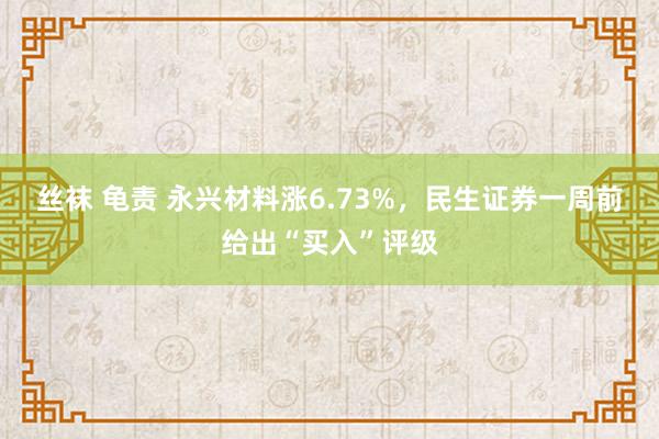 丝袜 龟责 永兴材料涨6.73%，民生证券一周前给出“买入”评级