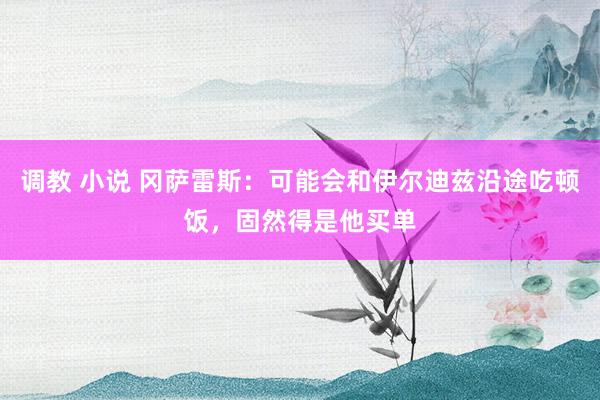 调教 小说 冈萨雷斯：可能会和伊尔迪兹沿途吃顿饭，固然得是他买单