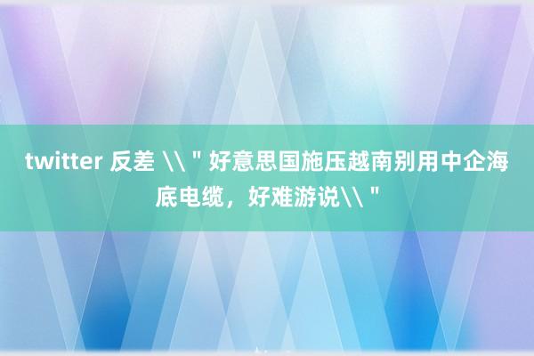 twitter 反差 \＂好意思国施压越南别用中企海底电缆，好难游说\＂