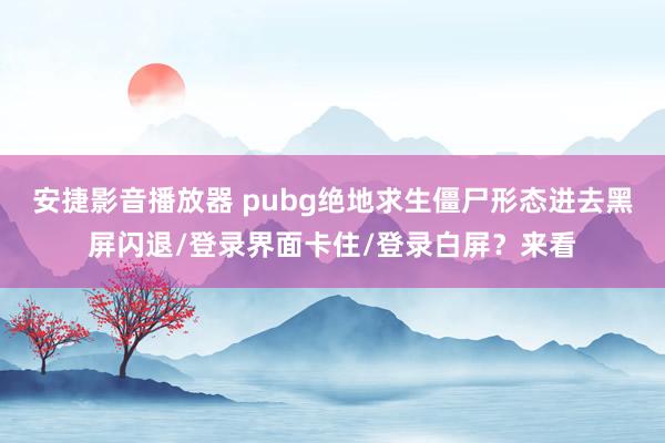 安捷影音播放器 pubg绝地求生僵尸形态进去黑屏闪退/登录界面卡住/登录白屏？来看