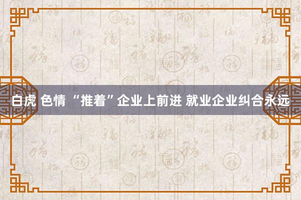 白虎 色情 “推着”企业上前进 就业企业纠合永远