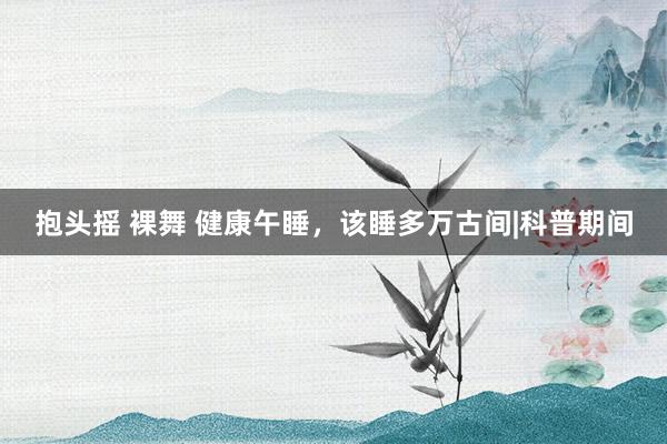 抱头摇 裸舞 健康午睡，该睡多万古间|科普期间