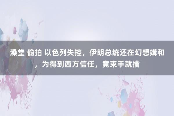 澡堂 偷拍 以色列失控，伊朗总统还在幻想媾和，为得到西方信任，竟束手就擒