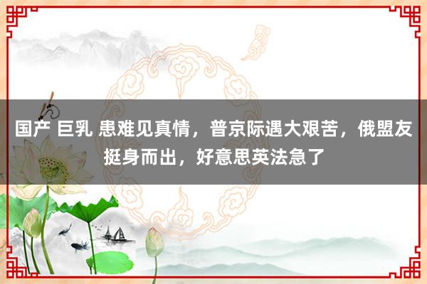 国产 巨乳 患难见真情，普京际遇大艰苦，俄盟友挺身而出，好意思英法急了