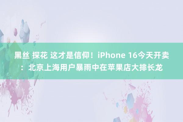 黑丝 探花 这才是信仰！iPhone 16今天开卖：北京上海用户暴雨中在苹果店大排长龙