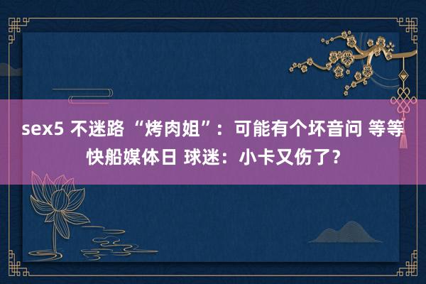 sex5 不迷路 “烤肉姐”：可能有个坏音问 等等快船媒体日 球迷：小卡又伤了？