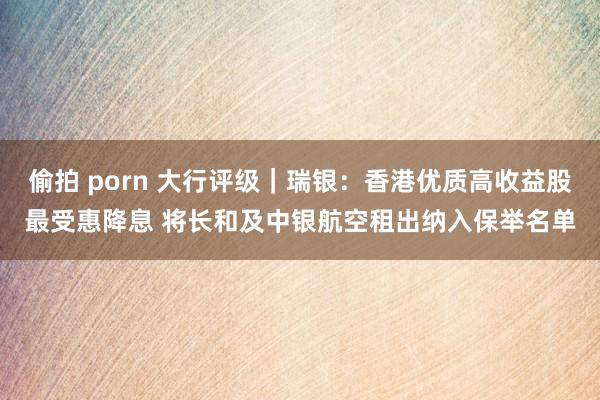 偷拍 porn 大行评级｜瑞银：香港优质高收益股最受惠降息 将长和及中银航空租出纳入保举名单