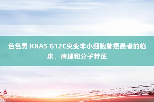 色色男 KRAS G12C突变非小细胞肺癌患者的临床、病理和分子特征