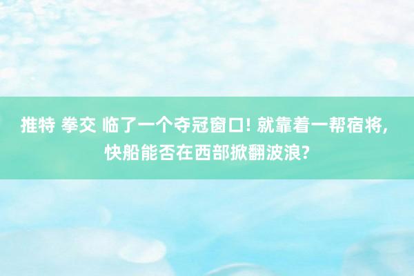 推特 拳交 临了一个夺冠窗口! 就靠着一帮宿将， 快船能否在西部掀翻波浪?