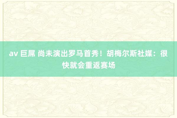 av 巨屌 尚未演出罗马首秀！胡梅尔斯社媒：很快就会重返赛场