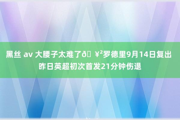 黑丝 av 大腰子太难了🥲罗德里9月14日复出 昨日英超初次首发21分钟伤退