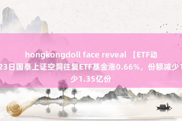 hongkongdoll face reveal 【ETF动向】9月23日国泰上证空洞往复ETF基金涨0.66%，份额减少1.35亿份