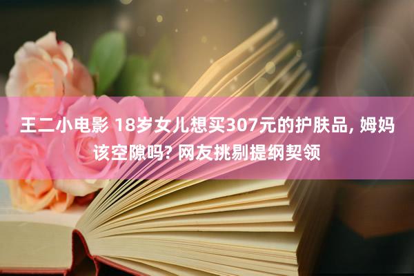 王二小电影 18岁女儿想买307元的护肤品， 姆妈该空隙吗? 网友挑剔提纲契领