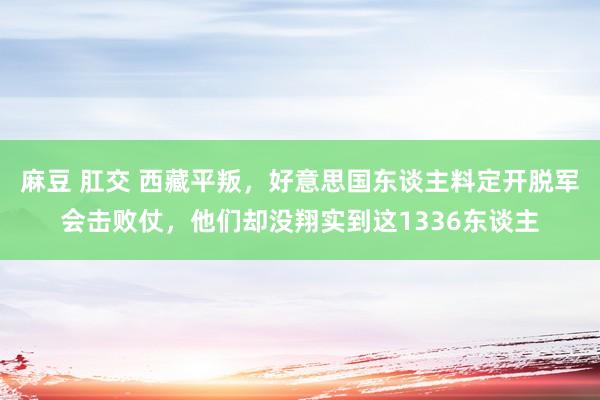 麻豆 肛交 西藏平叛，好意思国东谈主料定开脱军会击败仗，他们却没翔实到这1336东谈主