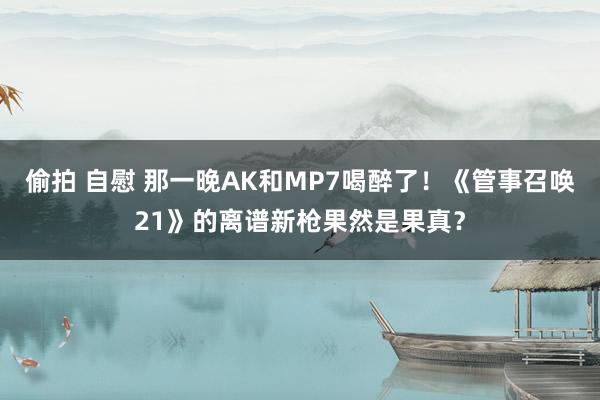 偷拍 自慰 那一晚AK和MP7喝醉了！《管事召唤21》的离谱新枪果然是果真？