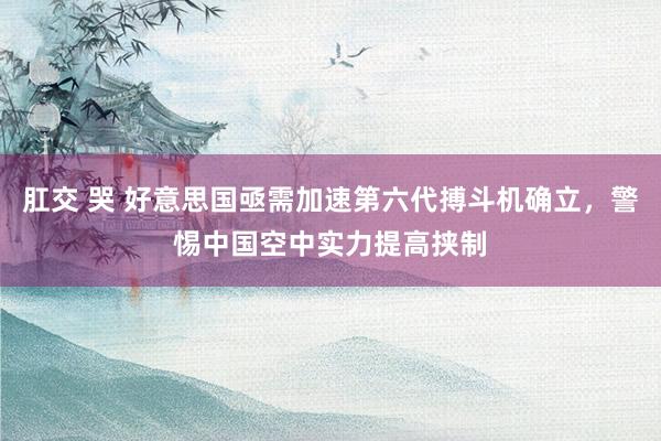 肛交 哭 好意思国亟需加速第六代搏斗机确立，警惕中国空中实力提高挟制