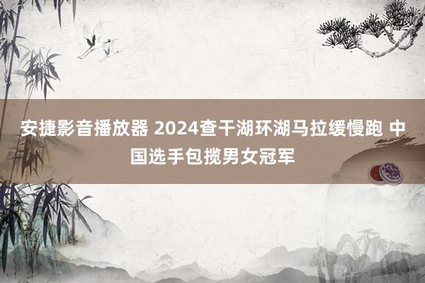 安捷影音播放器 2024查干湖环湖马拉缓慢跑 中国选手包揽男女冠军