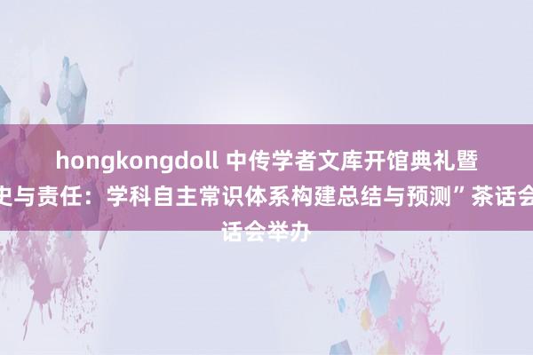 hongkongdoll 中传学者文库开馆典礼暨“历史与责任：学科自主常识体系构建总结与预测”茶话会举办