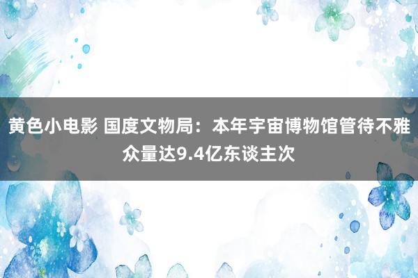 黄色小电影 国度文物局：本年宇宙博物馆管待不雅众量达9.4亿东谈主次