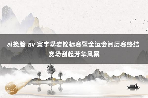 ai换脸 av 寰宇攀岩锦标赛暨全运会阅历赛终结 赛场刮起芳华风暴