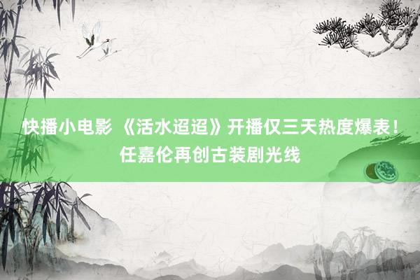 快播小电影 《活水迢迢》开播仅三天热度爆表！任嘉伦再创古装剧光线