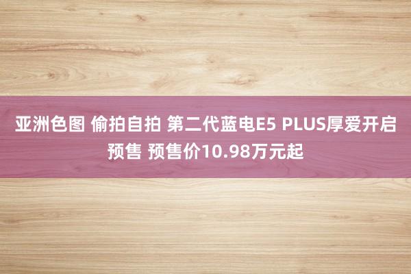 亚洲色图 偷拍自拍 第二代蓝电E5 PLUS厚爱开启预售 预售价10.98万元起