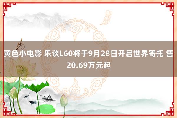 黄色小电影 乐谈L60将于9月28日开启世界寄托 售20.69万元起