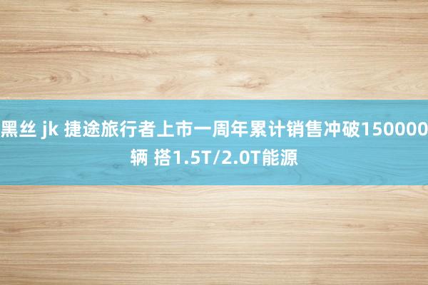 黑丝 jk 捷途旅行者上市一周年累计销售冲破150000辆 搭1.5T/2.0T能源