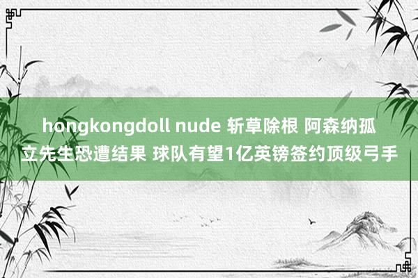 hongkongdoll nude 斩草除根 阿森纳孤立先生恐遭结果 球队有望1亿英镑签约顶级弓手