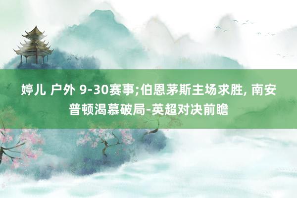 婷儿 户外 9-30赛事;伯恩茅斯主场求胜， 南安普顿渴慕破局-英超对决前瞻