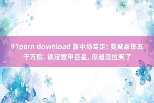 91porn download 新中场笃定! 曼城豪掷五千万欧， 锁定意甲巨星， 瓜迪奥拉笑了