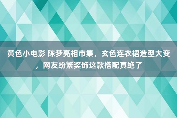 黄色小电影 陈梦亮相市集，玄色连衣裙造型大变，网友纷繁奖饰这款搭配真绝了