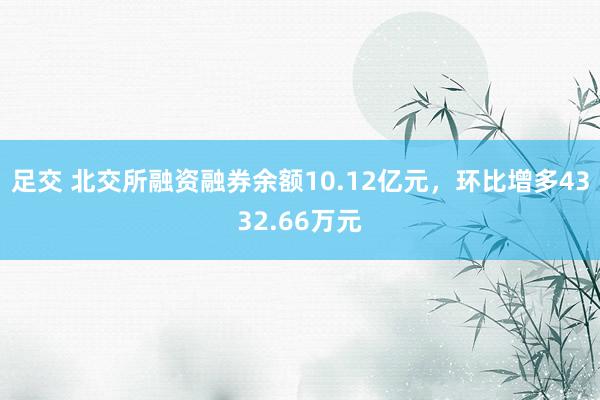 足交 北交所融资融券余额10.12亿元，环比增多4332.66万元