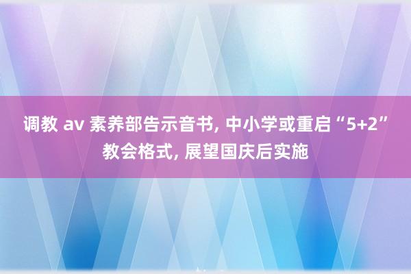 调教 av 素养部告示音书， 中小学或重启“5+2”教会格式， 展望国庆后实施