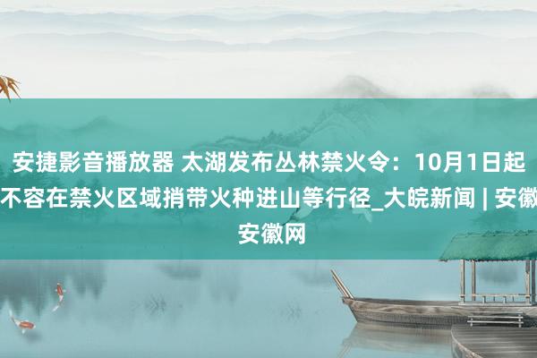 安捷影音播放器 太湖发布丛林禁火令：10月1日起，不容在禁火区域捎带火种进山等行径_大皖新闻 | 安徽网