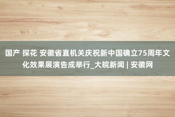 国产 探花 安徽省直机关庆祝新中国确立75周年文化效果展演告成举行_大皖新闻 | 安徽网