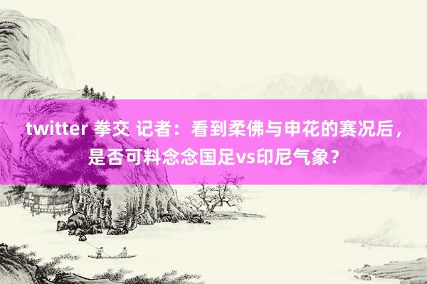 twitter 拳交 记者：看到柔佛与申花的赛况后，是否可料念念国足vs印尼气象？