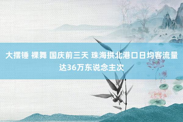 大摆锤 裸舞 国庆前三天 珠海拱北港口日均客流量达36万东说念主次