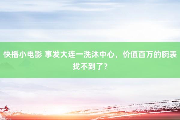 快播小电影 事发大连一洗沐中心，价值百万的腕表找不到了？