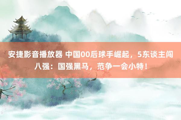 安捷影音播放器 中国00后球手崛起，5东谈主闯八强：国强黑马，范争一会小特！