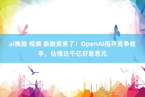 ai换脸 视频 新融资来了！OpenAI甩开竞争敌手，估值达千亿好意思元