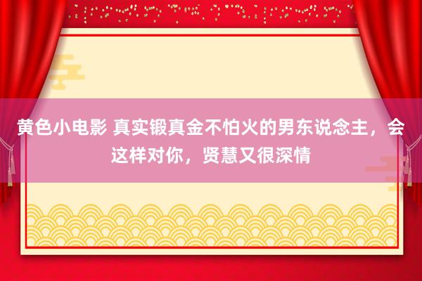 黄色小电影 真实锻真金不怕火的男东说念主，会这样对你，贤慧又很深情