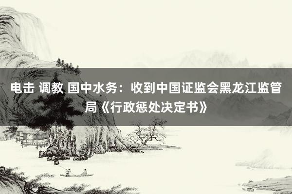 电击 调教 国中水务：收到中国证监会黑龙江监管局《行政惩处决定书》