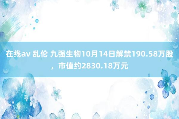 在线av 乱伦 九强生物10月14日解禁190.58万股，市值约2830.18万元