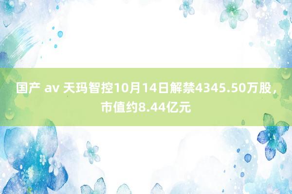 国产 av 天玛智控10月14日解禁4345.50万股，市值约8.44亿元