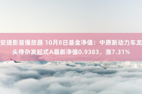 安捷影音播放器 10月8日基金净值：中原新动力车龙头搀杂发起式A最新净值0.9383，涨7.31%