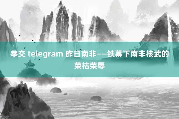 拳交 telegram 昨日南非——铁幕下南非核武的荣枯荣辱