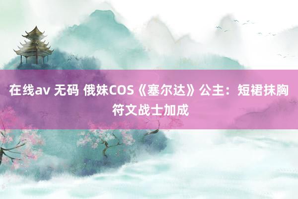 在线av 无码 俄妹COS《塞尔达》公主：短裙抹胸 符文战士加成