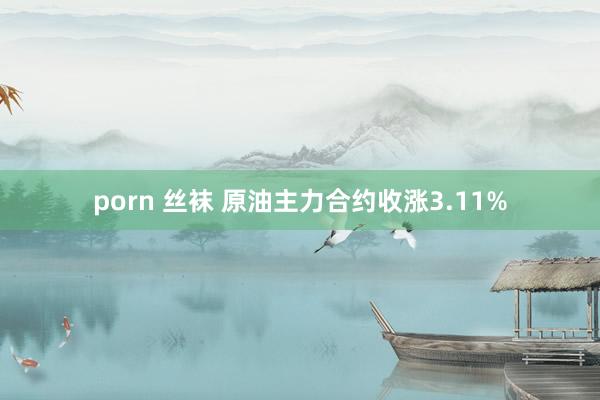 porn 丝袜 原油主力合约收涨3.11%