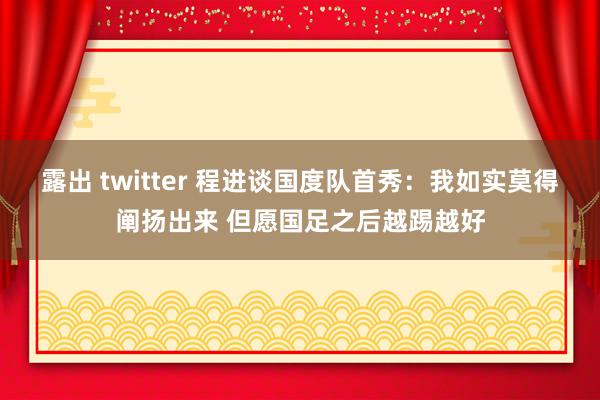 露出 twitter 程进谈国度队首秀：我如实莫得阐扬出来 但愿国足之后越踢越好